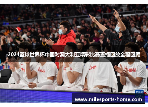 2024篮球世界杯中国对澳大利亚精彩比赛直播回放全程回顾