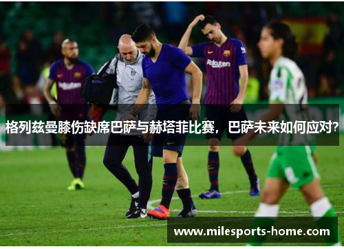 格列兹曼膝伤缺席巴萨与赫塔菲比赛，巴萨未来如何应对？